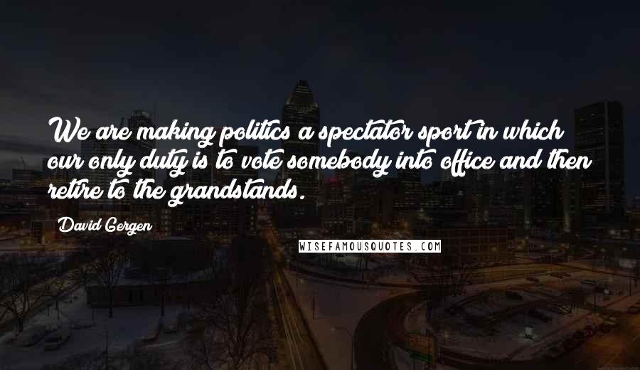 David Gergen Quotes: We are making politics a spectator sport in which our only duty is to vote somebody into office and then retire to the grandstands.