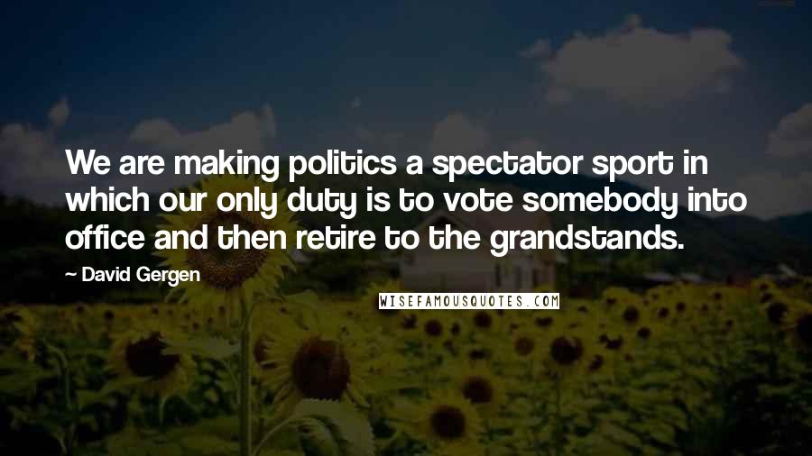 David Gergen Quotes: We are making politics a spectator sport in which our only duty is to vote somebody into office and then retire to the grandstands.