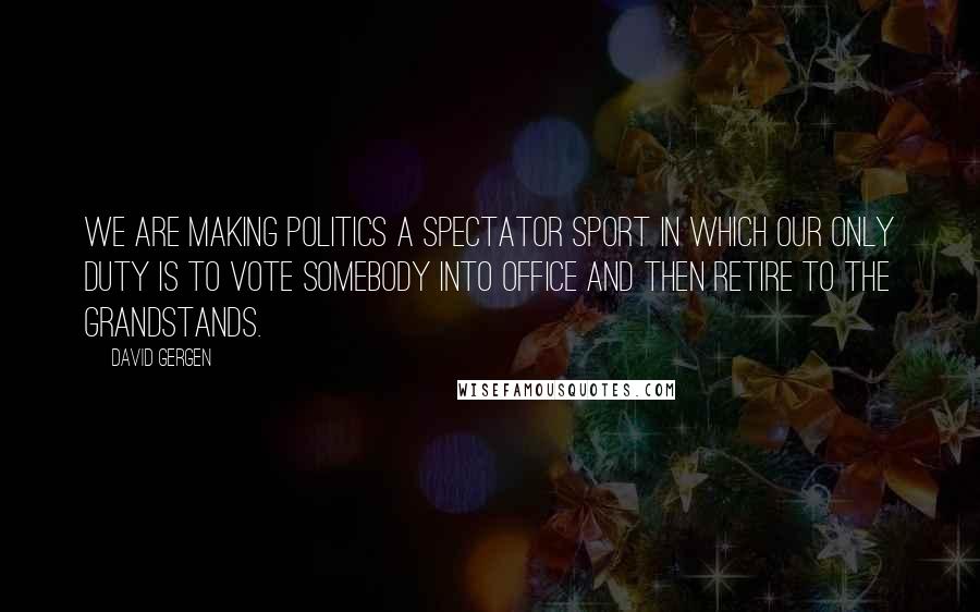 David Gergen Quotes: We are making politics a spectator sport in which our only duty is to vote somebody into office and then retire to the grandstands.