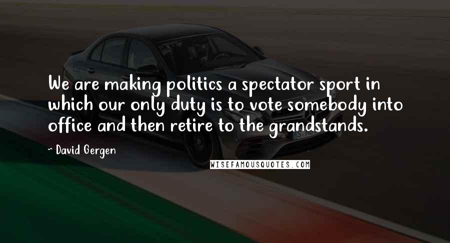 David Gergen Quotes: We are making politics a spectator sport in which our only duty is to vote somebody into office and then retire to the grandstands.