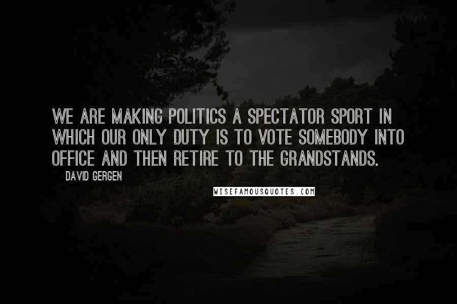 David Gergen Quotes: We are making politics a spectator sport in which our only duty is to vote somebody into office and then retire to the grandstands.