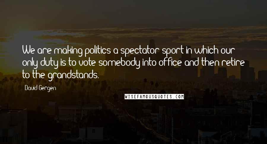 David Gergen Quotes: We are making politics a spectator sport in which our only duty is to vote somebody into office and then retire to the grandstands.