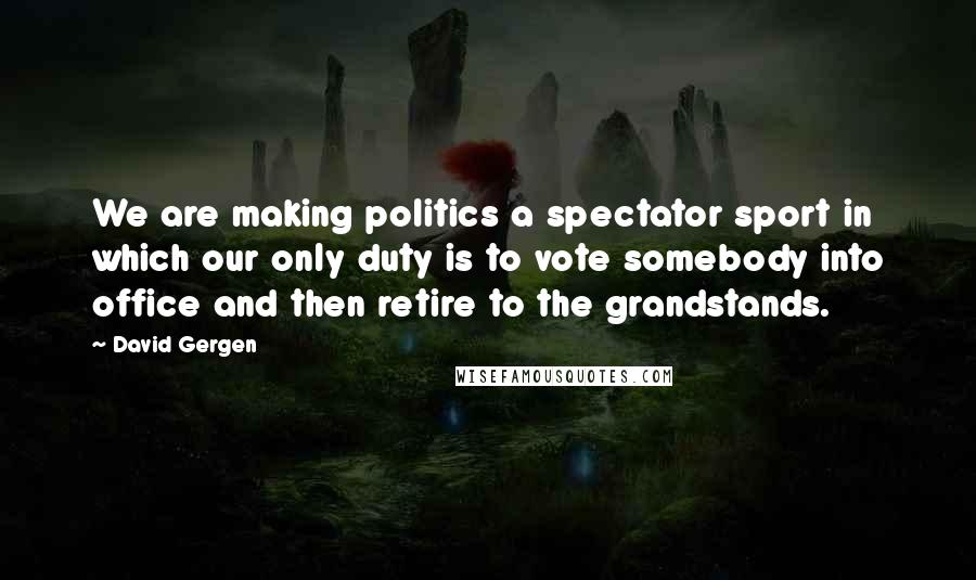 David Gergen Quotes: We are making politics a spectator sport in which our only duty is to vote somebody into office and then retire to the grandstands.