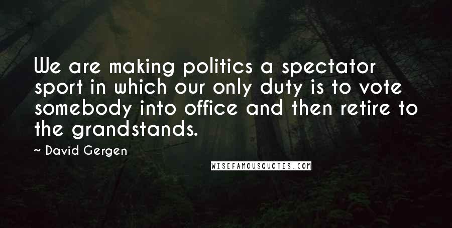 David Gergen Quotes: We are making politics a spectator sport in which our only duty is to vote somebody into office and then retire to the grandstands.