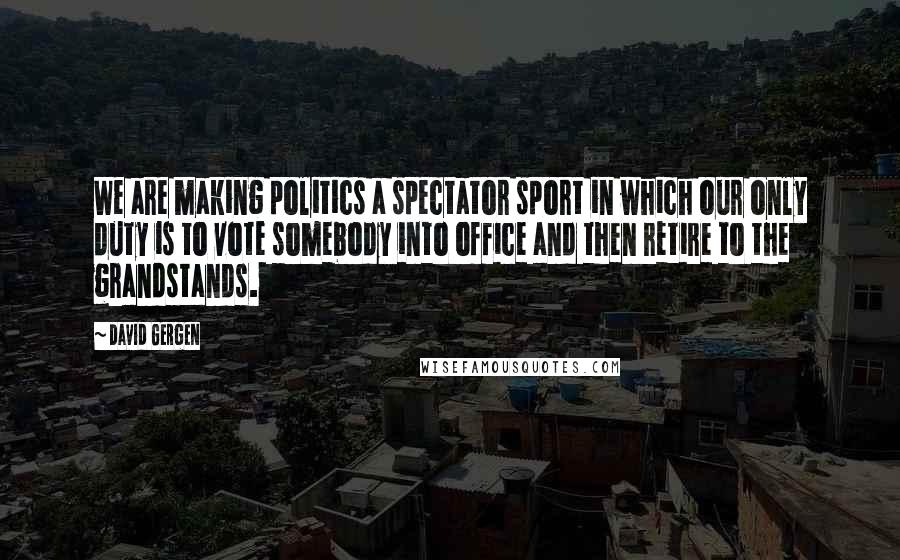 David Gergen Quotes: We are making politics a spectator sport in which our only duty is to vote somebody into office and then retire to the grandstands.