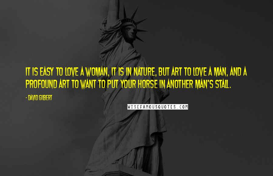 David Gilbert Quotes: It is easy to love a woman, it is in nature, but art to love a man, and a profound art to want to put your horse in another man's stall.