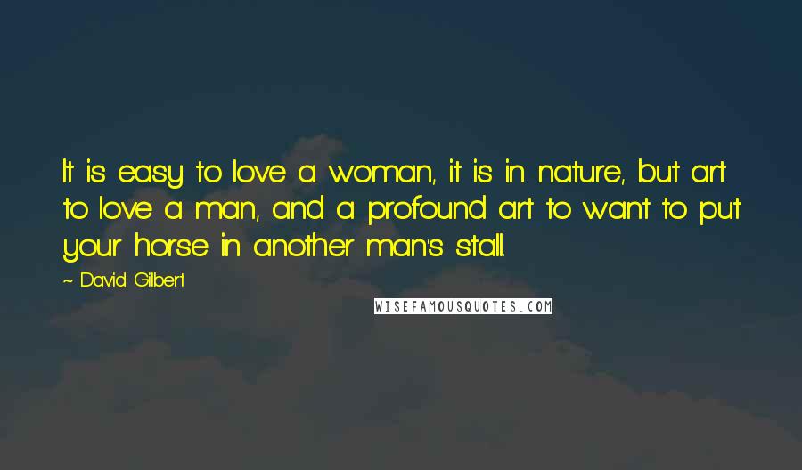 David Gilbert Quotes: It is easy to love a woman, it is in nature, but art to love a man, and a profound art to want to put your horse in another man's stall.