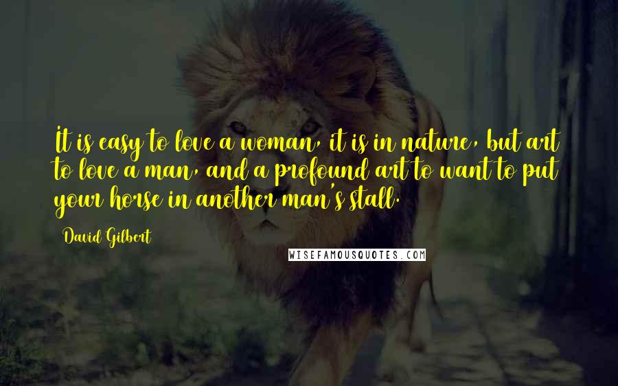 David Gilbert Quotes: It is easy to love a woman, it is in nature, but art to love a man, and a profound art to want to put your horse in another man's stall.