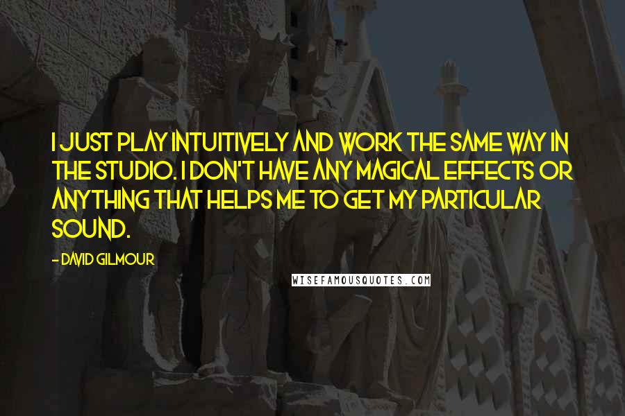 David Gilmour Quotes: I just play intuitively and work the same way in the studio. I don't have any magical effects or anything that helps me to get my particular sound.