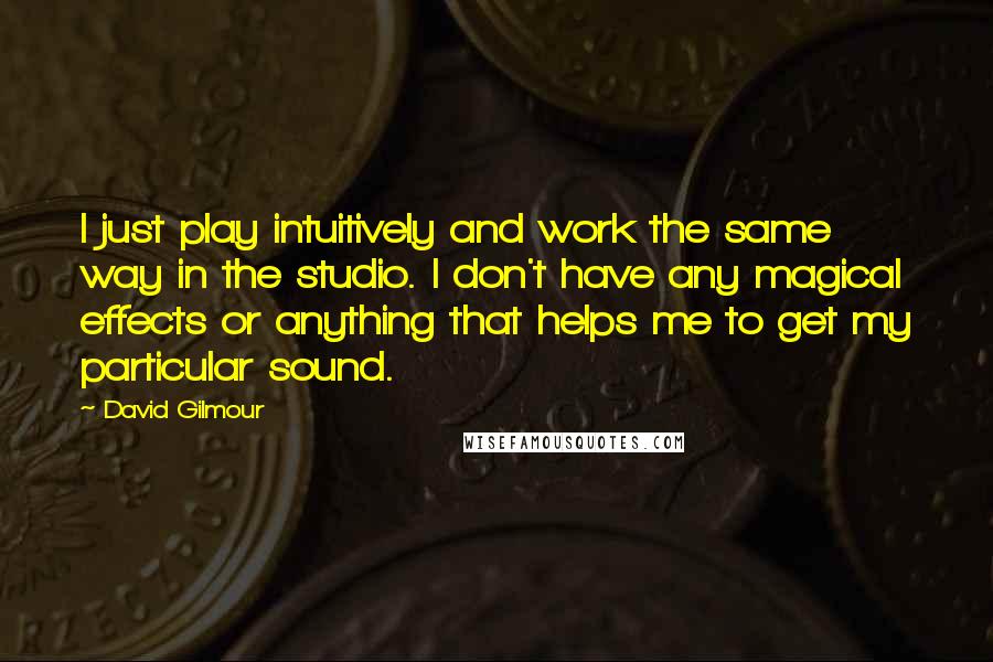 David Gilmour Quotes: I just play intuitively and work the same way in the studio. I don't have any magical effects or anything that helps me to get my particular sound.