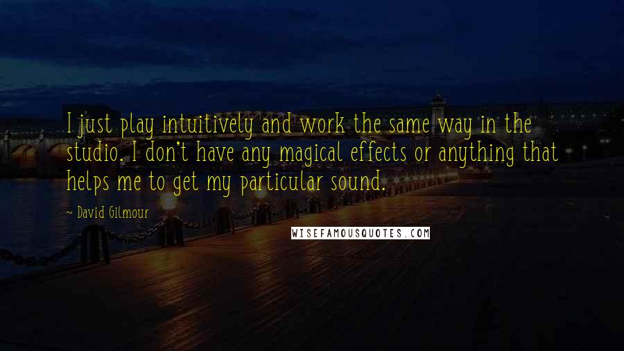 David Gilmour Quotes: I just play intuitively and work the same way in the studio. I don't have any magical effects or anything that helps me to get my particular sound.