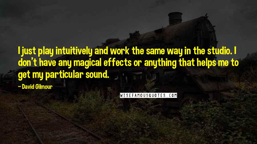 David Gilmour Quotes: I just play intuitively and work the same way in the studio. I don't have any magical effects or anything that helps me to get my particular sound.