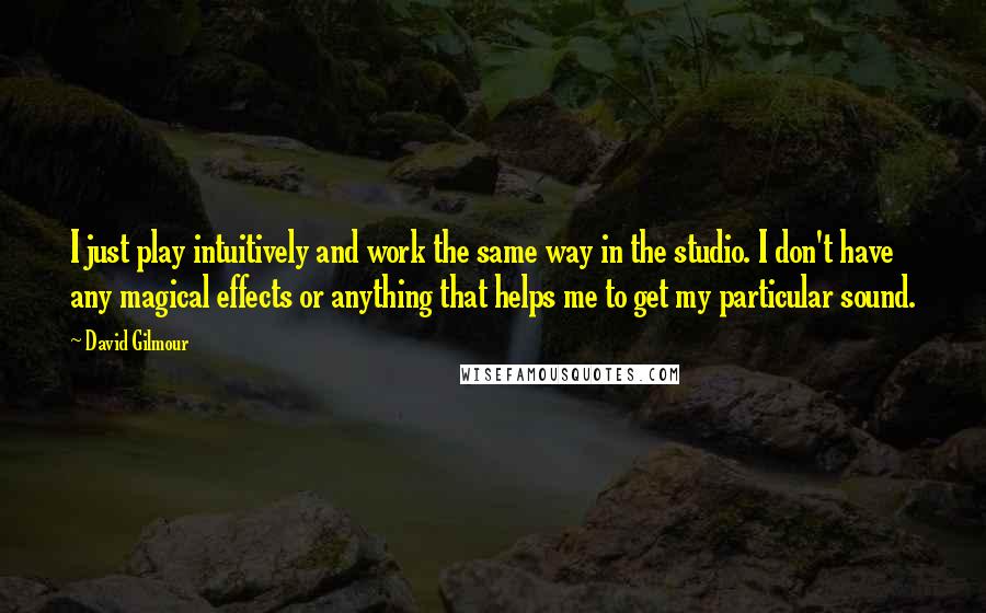 David Gilmour Quotes: I just play intuitively and work the same way in the studio. I don't have any magical effects or anything that helps me to get my particular sound.