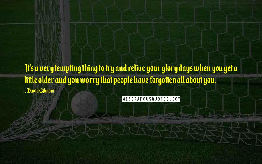 David Gilmour Quotes: It's a very tempting thing to try and relive your glory days when you get a little older and you worry that people have forgotten all about you.