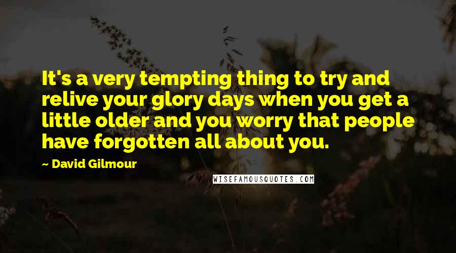 David Gilmour Quotes: It's a very tempting thing to try and relive your glory days when you get a little older and you worry that people have forgotten all about you.