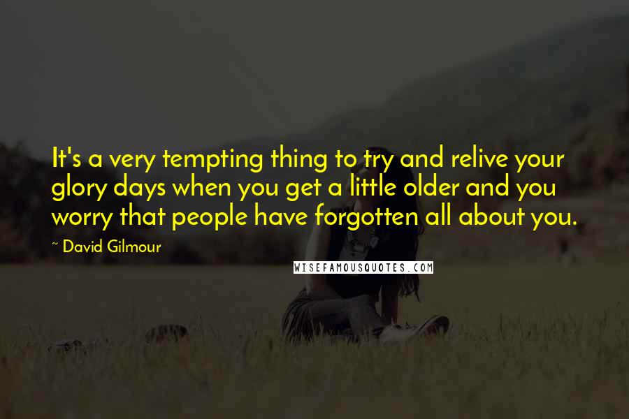 David Gilmour Quotes: It's a very tempting thing to try and relive your glory days when you get a little older and you worry that people have forgotten all about you.