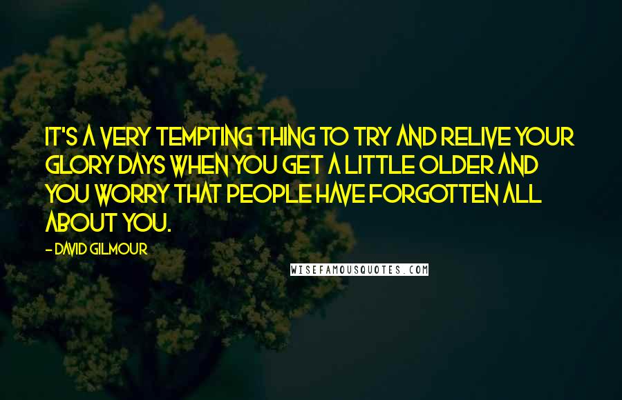 David Gilmour Quotes: It's a very tempting thing to try and relive your glory days when you get a little older and you worry that people have forgotten all about you.