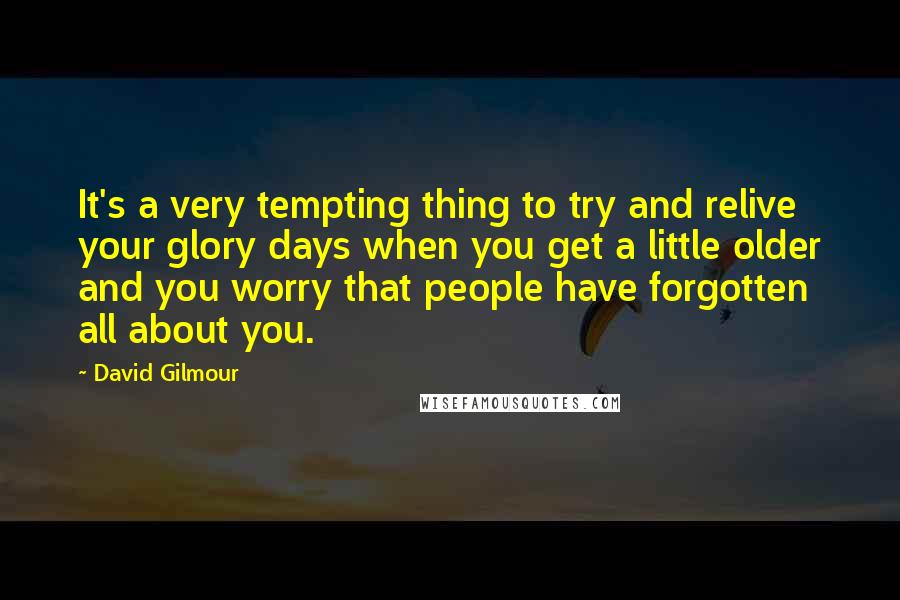 David Gilmour Quotes: It's a very tempting thing to try and relive your glory days when you get a little older and you worry that people have forgotten all about you.