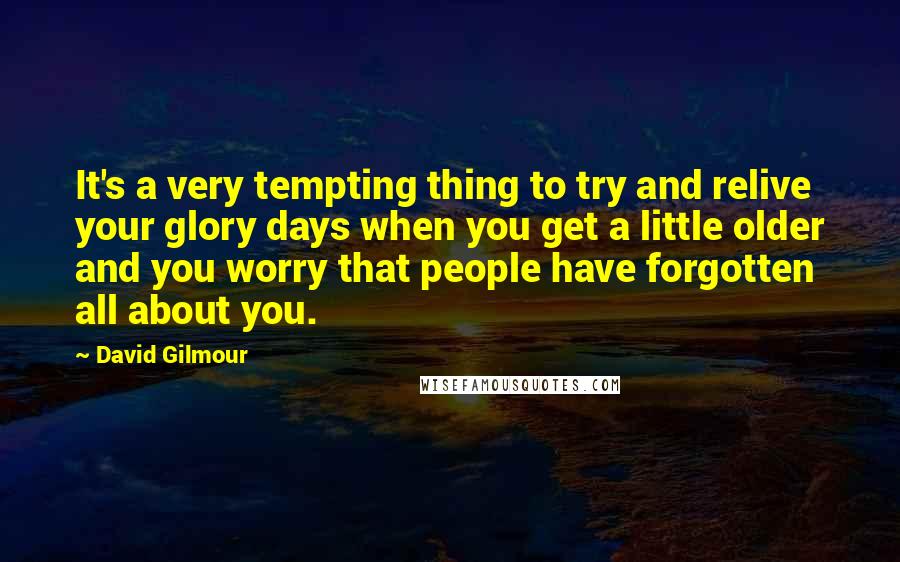 David Gilmour Quotes: It's a very tempting thing to try and relive your glory days when you get a little older and you worry that people have forgotten all about you.