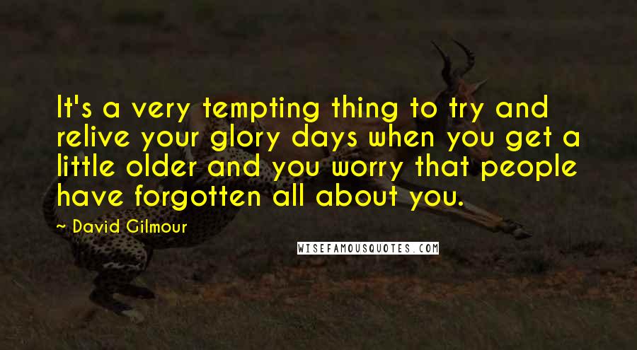 David Gilmour Quotes: It's a very tempting thing to try and relive your glory days when you get a little older and you worry that people have forgotten all about you.