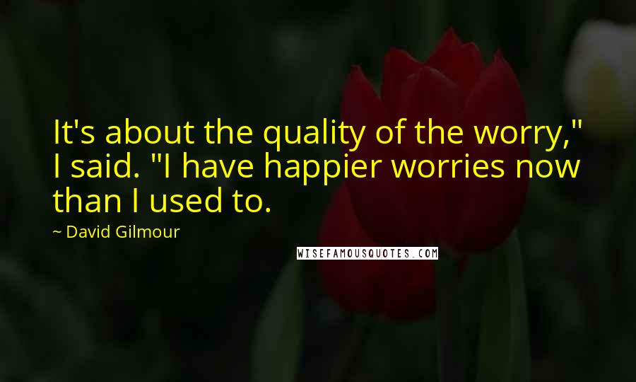 David Gilmour Quotes: It's about the quality of the worry," I said. "I have happier worries now than I used to.