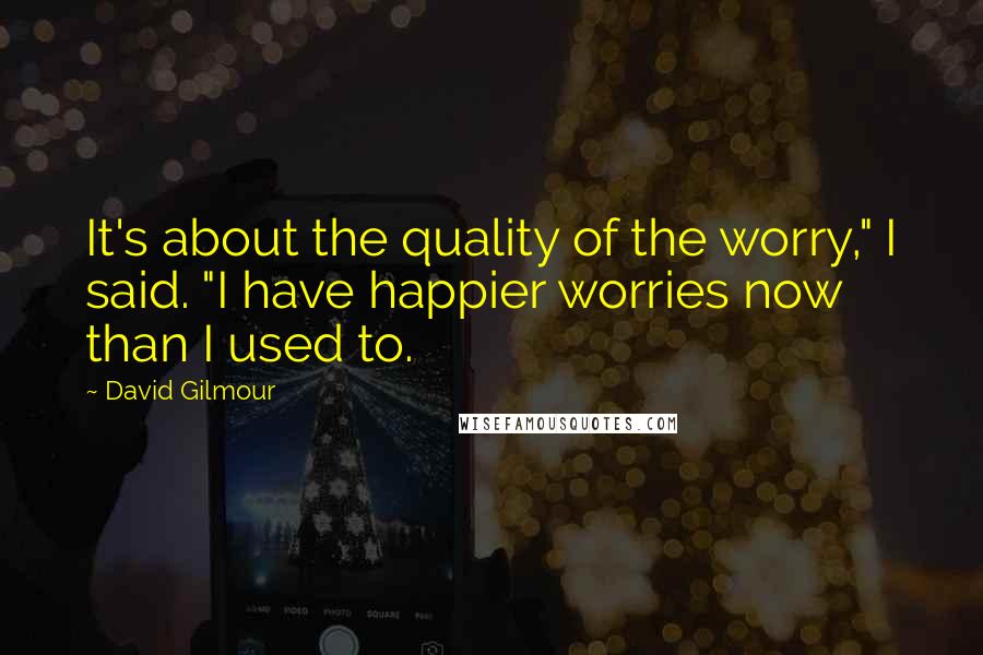 David Gilmour Quotes: It's about the quality of the worry," I said. "I have happier worries now than I used to.