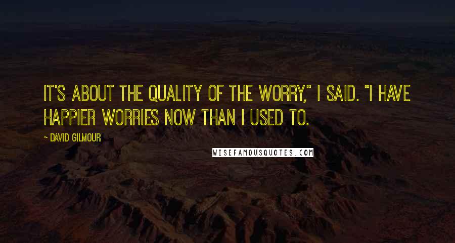 David Gilmour Quotes: It's about the quality of the worry," I said. "I have happier worries now than I used to.