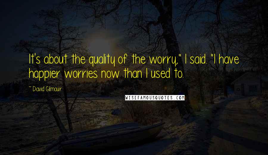 David Gilmour Quotes: It's about the quality of the worry," I said. "I have happier worries now than I used to.