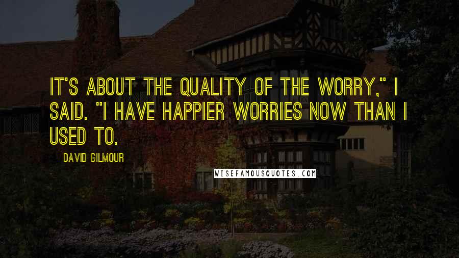 David Gilmour Quotes: It's about the quality of the worry," I said. "I have happier worries now than I used to.