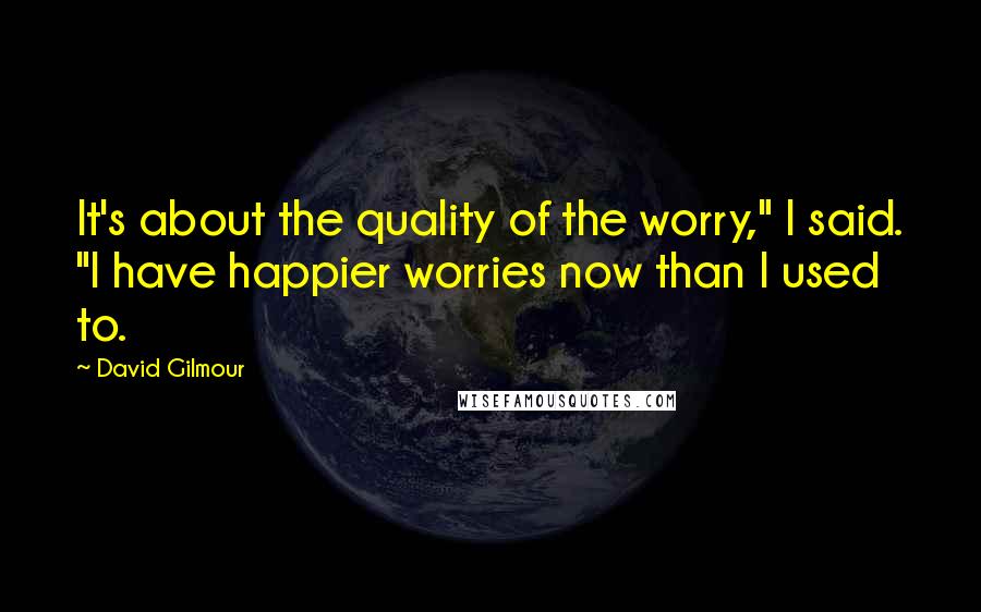 David Gilmour Quotes: It's about the quality of the worry," I said. "I have happier worries now than I used to.