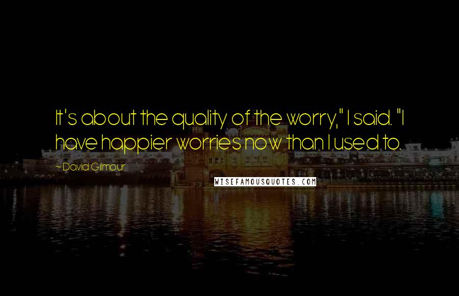 David Gilmour Quotes: It's about the quality of the worry," I said. "I have happier worries now than I used to.