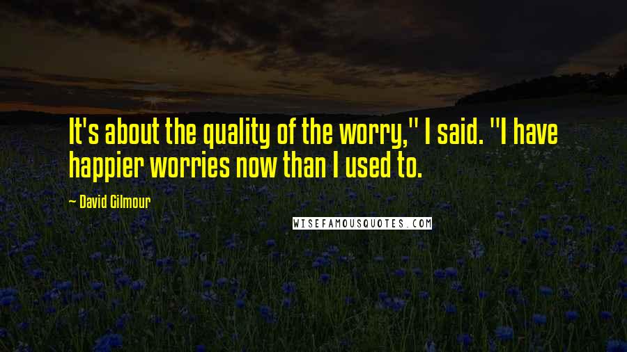 David Gilmour Quotes: It's about the quality of the worry," I said. "I have happier worries now than I used to.