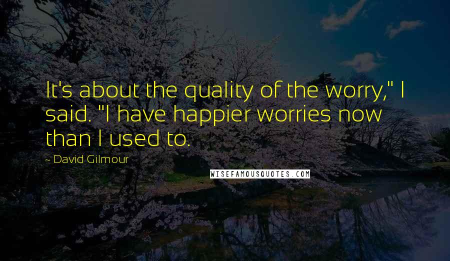 David Gilmour Quotes: It's about the quality of the worry," I said. "I have happier worries now than I used to.