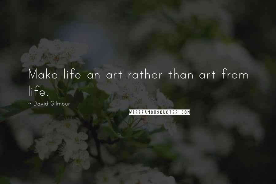 David Gilmour Quotes: Make life an art rather than art from life.