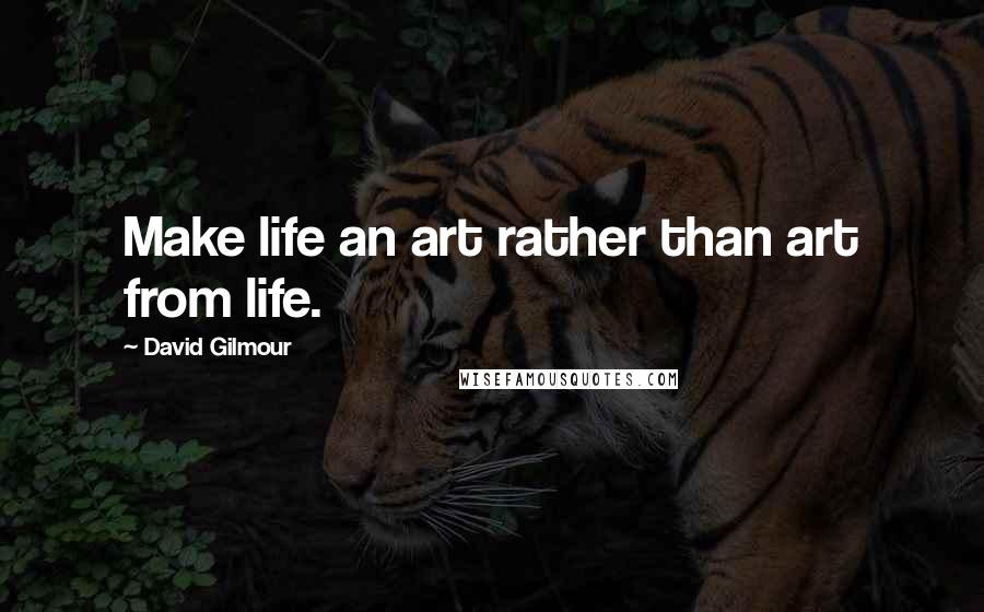 David Gilmour Quotes: Make life an art rather than art from life.