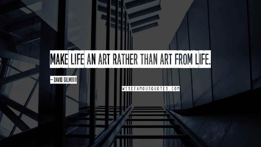 David Gilmour Quotes: Make life an art rather than art from life.