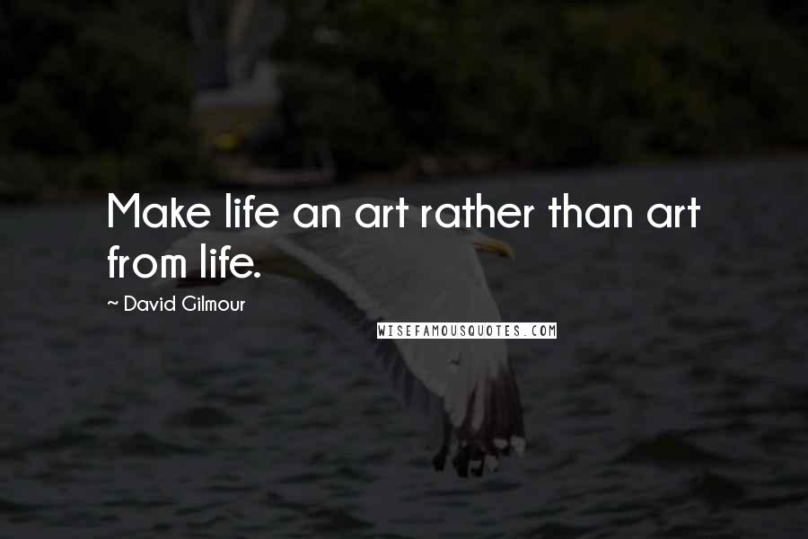 David Gilmour Quotes: Make life an art rather than art from life.