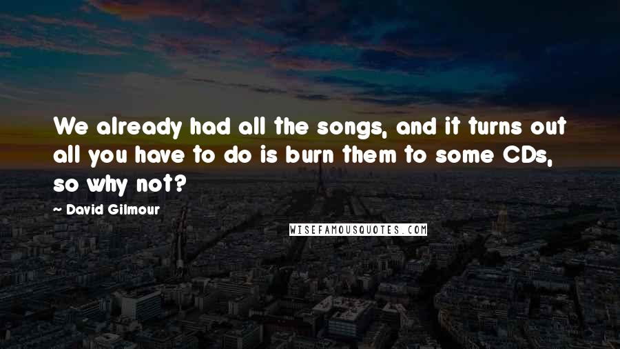 David Gilmour Quotes: We already had all the songs, and it turns out all you have to do is burn them to some CDs, so why not?