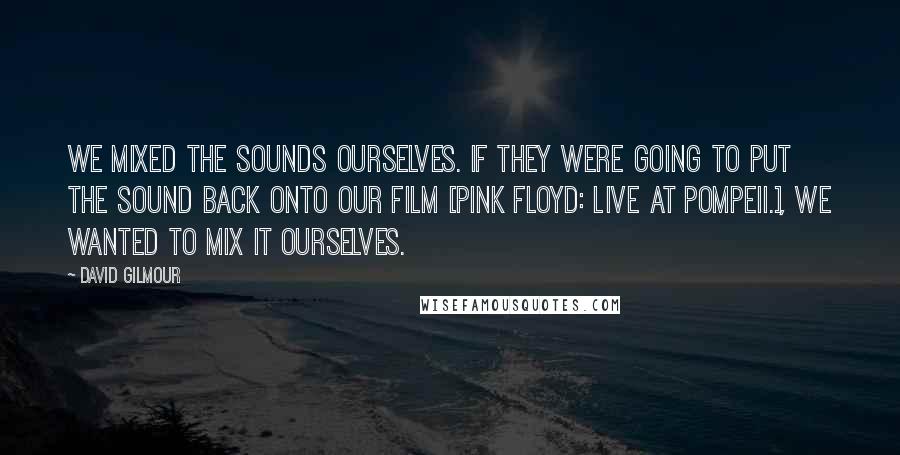 David Gilmour Quotes: We mixed the sounds ourselves. If they were going to put the sound back onto our film [Pink Floyd: Live at Pompeii.], we wanted to mix it ourselves.