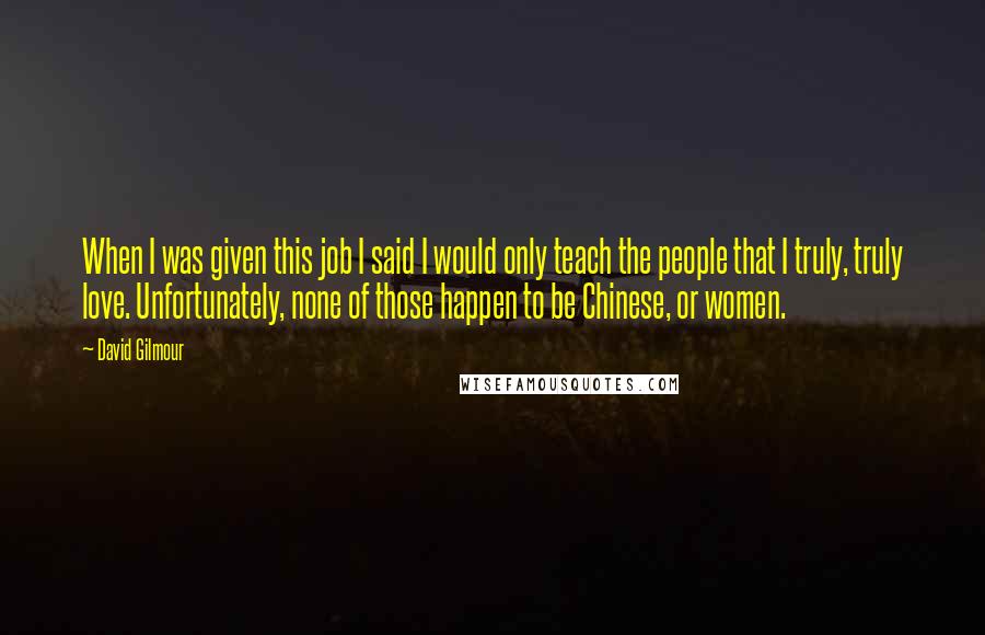 David Gilmour Quotes: When I was given this job I said I would only teach the people that I truly, truly love. Unfortunately, none of those happen to be Chinese, or women.