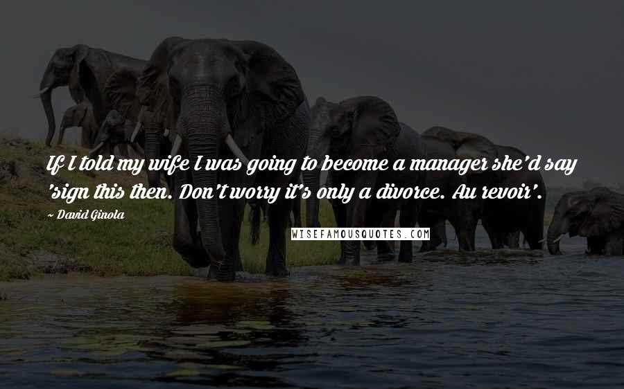 David Ginola Quotes: If I told my wife I was going to become a manager she'd say 'sign this then. Don't worry it's only a divorce. Au revoir'.