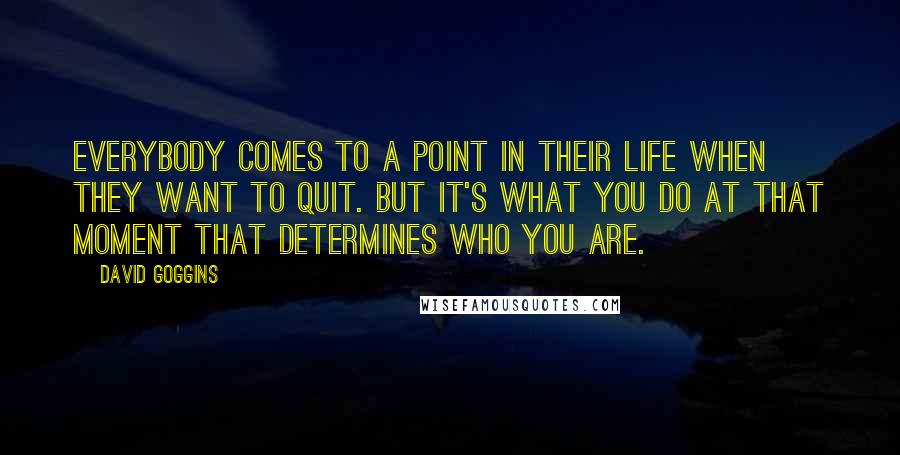 David Goggins Quotes: Everybody comes to a point in their life when they want to quit. But it's what you do at that moment that determines who you are.