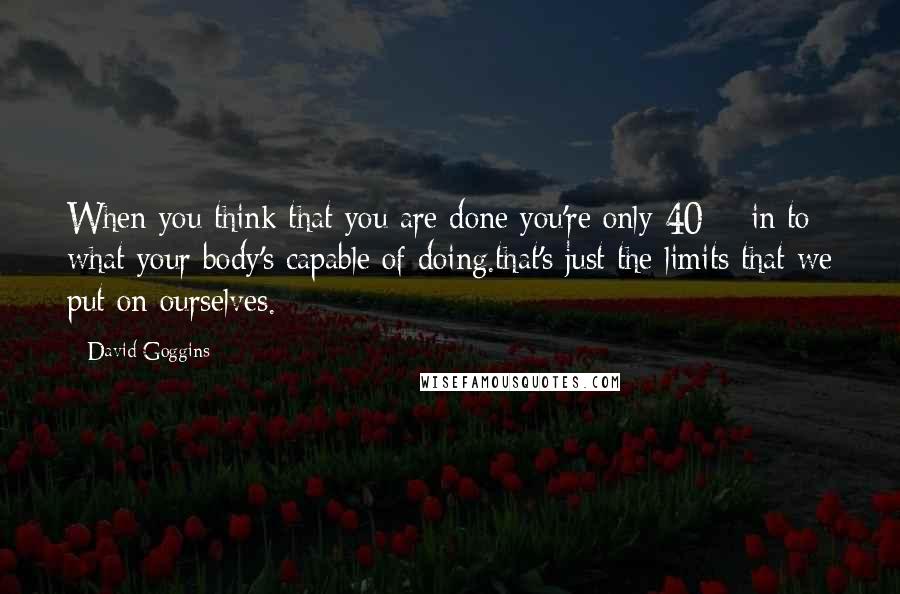 David Goggins Quotes: When you think that you are done you're only 40% in to what your body's capable of doing.that's just the limits that we put on ourselves.