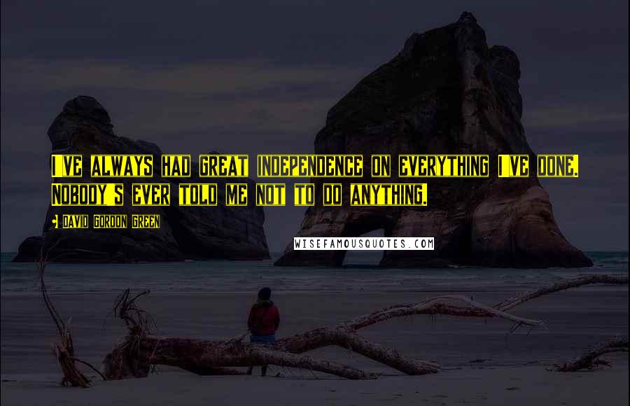 David Gordon Green Quotes: I've always had great independence on everything I've done. Nobody's ever told me not to do anything.