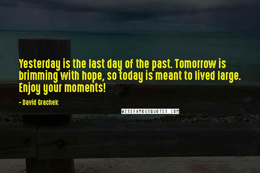 David Grachek Quotes: Yesterday is the last day of the past. Tomorrow is brimming with hope, so today is meant to lived large. Enjoy your moments!