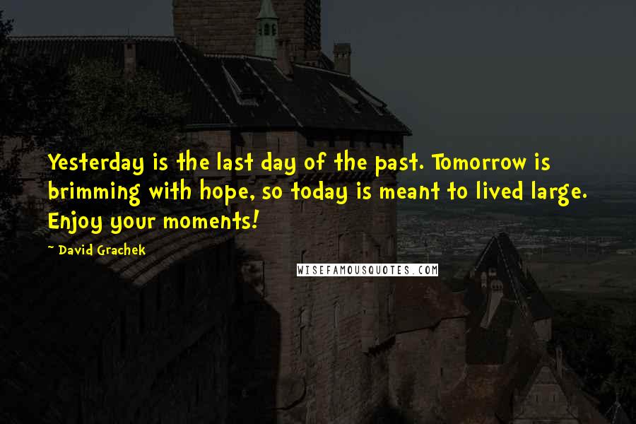 David Grachek Quotes: Yesterday is the last day of the past. Tomorrow is brimming with hope, so today is meant to lived large. Enjoy your moments!