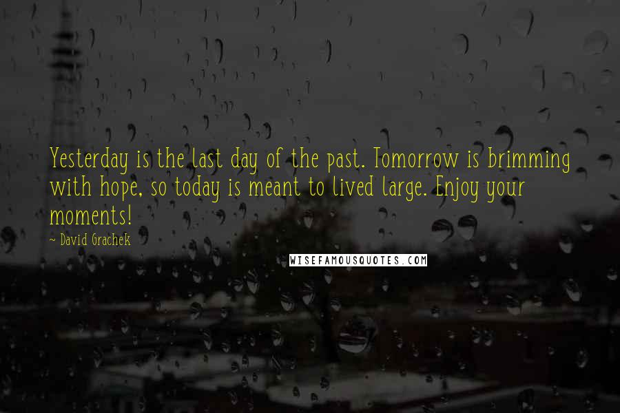 David Grachek Quotes: Yesterday is the last day of the past. Tomorrow is brimming with hope, so today is meant to lived large. Enjoy your moments!
