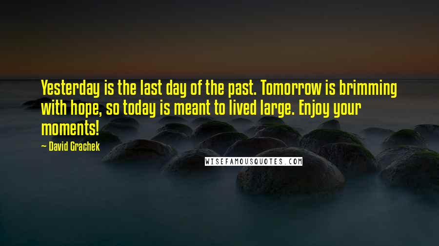 David Grachek Quotes: Yesterday is the last day of the past. Tomorrow is brimming with hope, so today is meant to lived large. Enjoy your moments!