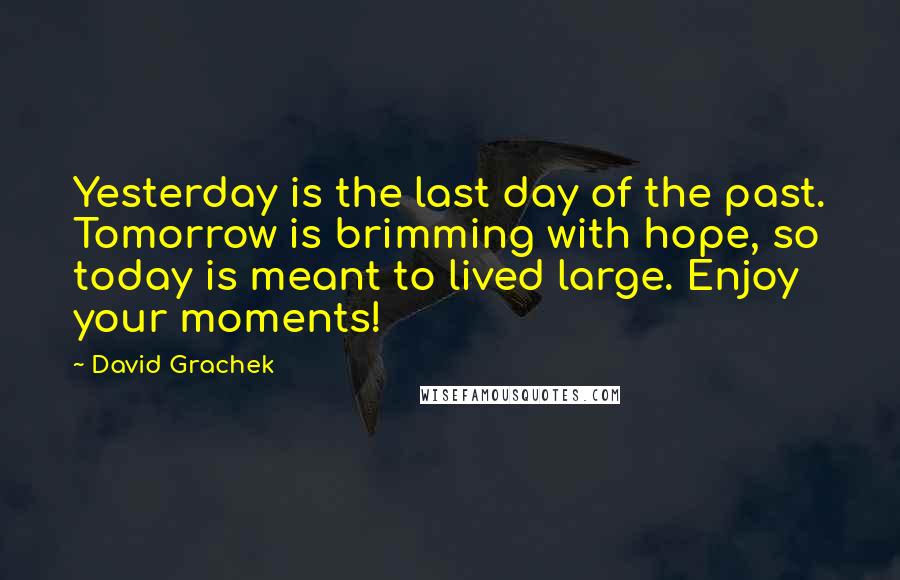 David Grachek Quotes: Yesterday is the last day of the past. Tomorrow is brimming with hope, so today is meant to lived large. Enjoy your moments!