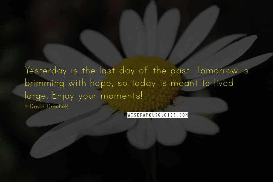 David Grachek Quotes: Yesterday is the last day of the past. Tomorrow is brimming with hope, so today is meant to lived large. Enjoy your moments!